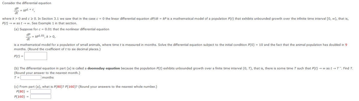 Consider the differential equation
dP
= kp1 + c
dt
where k > 0 and c > 0. In Section 3.1 we saw that in the case c = 0 the linear differential equation dP/dt = kP is a mathematical model of a population P(t) that exhibits unbounded growth over the infinite time interval [0, 0), that is,
P(t) → o as t → o. See Example 1 in that section.
(a) Suppose for c = 0.01 that the nonlinear differential equation
dP
= kp1.01, k > 0,
dt
is a mathematical model for a population of small animals, where time t is measured in months. Solve the differential equation subject to the initial condition P(0) = 10 and the fact that the animal population has doubled in 9
months. (Round the coefficient of t to six decimal places.)
P(t) =
(b) The differential equation in part (a) is called a doomsday equation because the population P(t) exhibits unbounded growth over a finite time interval (0, T), that is, there is some time T such that P(t) → o as t → T. Find T.
(Round your answer to the nearest month.)
T =
months
(c) From part (a), what is P(80)? P(160)? (Round your answers to the nearest whole number.)
P(80) =
P(160) =
