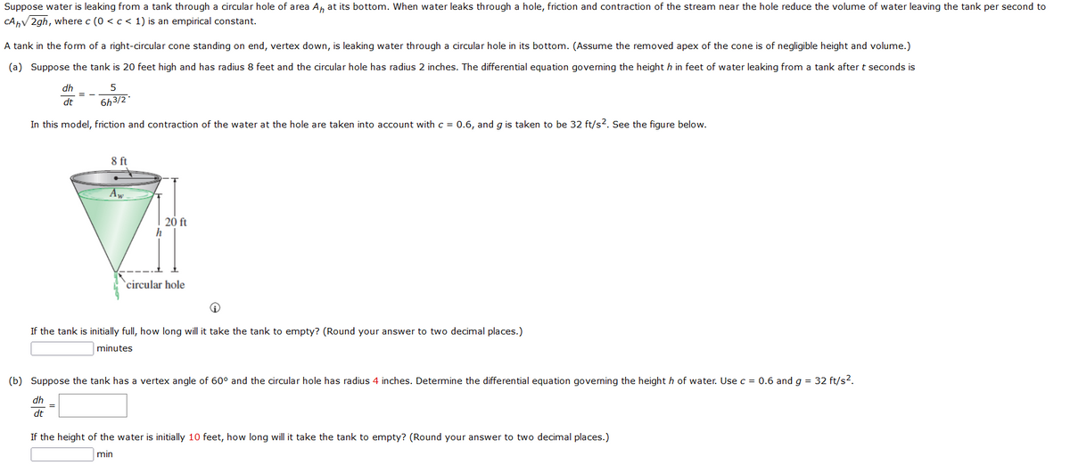 Suppose water is leaking from a tank through a circular hole of area A, at its bottom. When water leaks through a hole, friction and contraction of the stream near the hole reduce the volume of water leaving the tank per second to
CAhV 2gh, where c (0 <c < 1) is an empirical constant.
A tank in the form of a right-circular cone standing on end, vertex down, is leaking water through a circular hole in its bottom. (Assume the removed apex of the cone is of negligible height and volume.)
(a) Suppose the tank is 20 feet high and has radius 8 feet and the circular hole has radius 2 inches. The differential equation governing the height h in feet of water leaking from a tank after t seconds is
dh
dt
6h3/2
In this model, friction and contraction of the water at the hole are taken into account with c = 0.6, and g is taken to be 32 ft/s?. See the figure below.
8 ft
AW
20 ft
`circular hole
If the tank is initially full, how long will it take the tank to empty? (Round your answer to two decimal places.)
minutes
(b) Suppose the tank has a vertex angle of 60° and the circular hole has radius 4 inches. Determine the differential equation governing the height h of water. Use c = 0.6 and g = 32 ft/s?.
dh
dt
If the height of the water is initially 10 feet, how long will it take the tank to empty? (Round your answer to two decimal places.)
min
