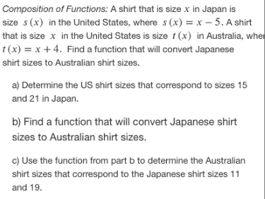 Composition of Functions: A shirt that is size x in Japan is
size s (x) in the United States, where s (x) = x – 5. A shirt
that is size x in the United States is size t (x) in Australia, wher
t (x) = x + 4. Find a function that will convert Japanese
shirt sizes to Australian shirt sizes.
a) Determine the US shirt sizes that correspond to sizes 15
and 21 in Japan.
b) Find a function that will convert Japanese shirt
sizes to Australian shirt sizes.
c) Use the function from part b to determine the Australian
shirt sizes that correspond to the Japanese shirt sizes 11
and 19.
