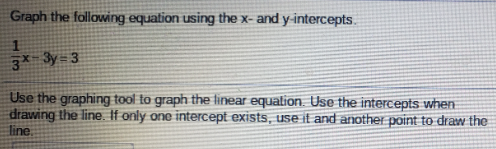 Graph the following equation using the x- and y-intercepts.
3* 3y = 3
Use the graphing tool to graph the linear equation. Use the intercepts when
drawing the line. If only one intercept exists, use it and another point to draw the
line
