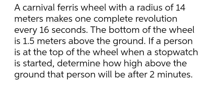 A carnival feris wheel with a radius of 14
meters makes one complete revolution
every 16 seconds. The bottom of the wheel
is 1.5 meters above the ground. If a person
is at the top of the wheel when a stopwatch
is started, determine how high above the
ground that person will be after 2 minutes.
