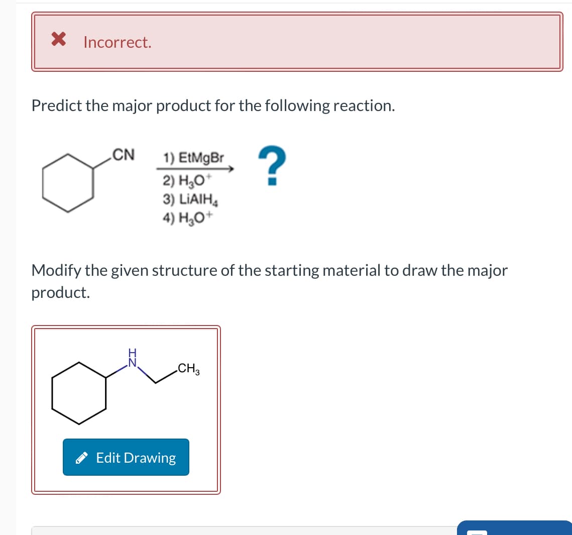 × Incorrect.
Predict the major product for the following reaction.
CN
1) EtMgBr
2) H3O+
?
3) LiAlH4
4) H3O+
Modify the given structure of the starting material to draw the major
product.
Edit Drawing
CH3