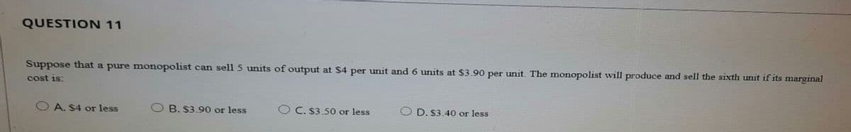 QUESTION 11
Suppose that a pure monopolist can sell 5 units of output at $4 per unit and 6 units at $3.90 per unit. The monopolist will produce and sell the sixth unit if its marginal
cost is:
O A. S4 or less
O B. S3.90 or less
O C. $3.50 or less
D. S3.40 or less
