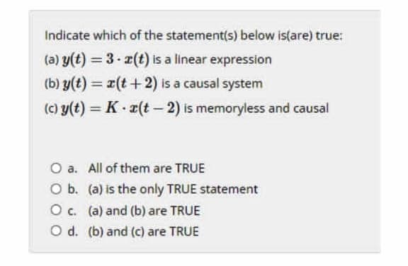 Indicate which of the statement(s) below is(are) true:
(a) y(t) = 3 x(t) is a linear expression
%3D
(b) y(t) = r(t+2) is a causal system
%3D
(c) y(t) = K- (t – 2) is memoryless and causal
%3D
O a. All of them are TRUE
O b. (a) is the only TRUE statement
O c. (a) and (b) are TRUE
O d. (b) and (c) are TRUE
