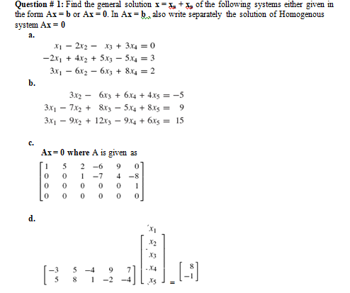 Question # 1: Fnd the general solution x= x, + X, of the following systems either given in
the form Ax = b or Ax = 0. In Ax = k, also write separately the solution of Homogenous
system Ax = 0
a.
X1 - 2x2 - x3 + 3x4 = 0
-2x, + 4x2 + 5x3 - 5x4 = 3
3x1 – 6x2 – 6x3 + 8x4 = 2
b.
3x2 -
6x3 + 6x4 + 4.xs = -5
3x - 7x2 + &xz - 5x4 + 8x5 =
9.
3x1 - 9x2 + 12x3 - 9x4 + 6xs = 15
с.
Ax=0 where A is given as
5
2
-6
9
1
-7
4
-8
1
d.
X3
5 -4
-X4
-2
