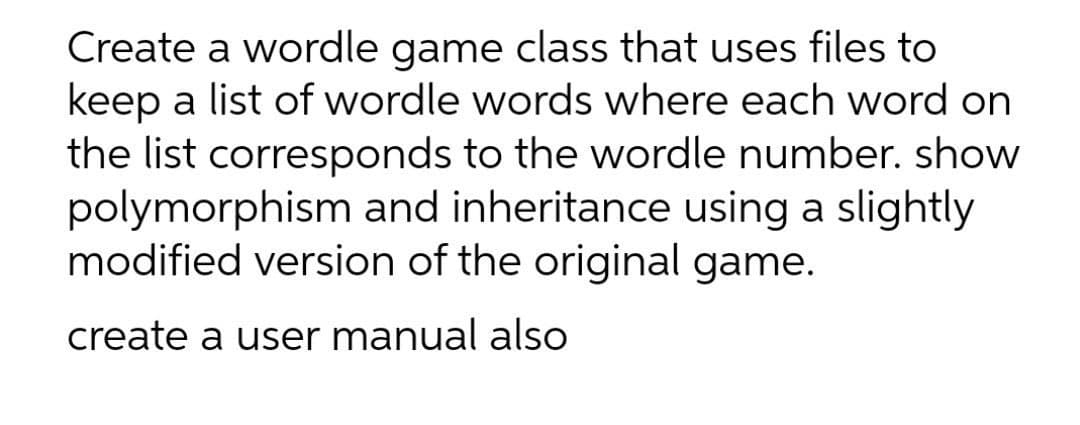Create a wordle game class that uses files to
keep a list of wordle words where each word on
the list corresponds to the wordle number. show
polymorphism and inheritance using a slightly
modified version of the original game.
create a user manual also

