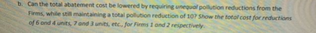 b. Can the total abatement cost be lowered by requiring unequal pollution reductions from the
Firms, while still maintaining a total pollution reduction of 10? Show the total cost for reductions
of 6 and 4 units, 7 and 3 units, etc., for Firms 1 and 2 respectively.
