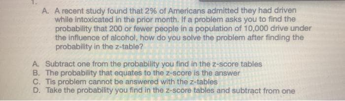 A. A recent study found that 2% of Americans admitted they had driven
while intoxicated in the prior month. If a problem asks you to find the
probability that 200 or fewer people in a population of 10,000 drive under
the influence of alcohol, how do you solve the problem after finding the
probability in the z-table?
A. Subtract one from the probability you find in the z-score tables
B. The probability that equates to the z-score is the answer
C. Tis problem cannot be answered with the z-tables
D. Take the probability you find in the z-score tables and subtract from one
