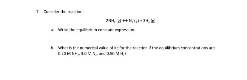 7. Consider the reaction:
2NH; (g) > N2 (g) + 3H2 (g)
a. Write the equilibrium constant expression.
b. What is the numerical value of Kc for the reaction if the equilibrium concentrations are
0.20 M NH3, 3.0 M N2, and 0.50 M H2?
