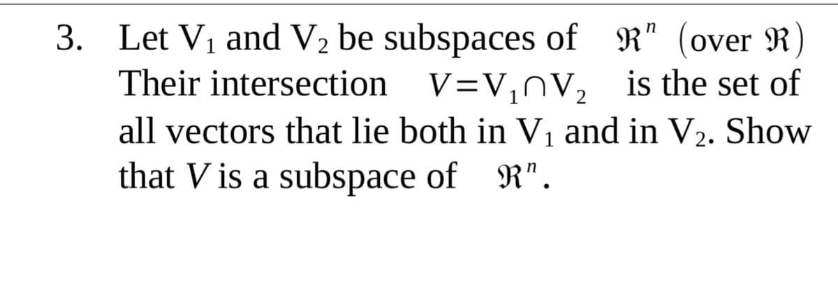 3. Let Vi and V2 be subspaces of R" (over R
Their intersection V=V,nV, is the set of
1
all vectors that lie both in V, and in V2. Show
that V is a subspace of R".
