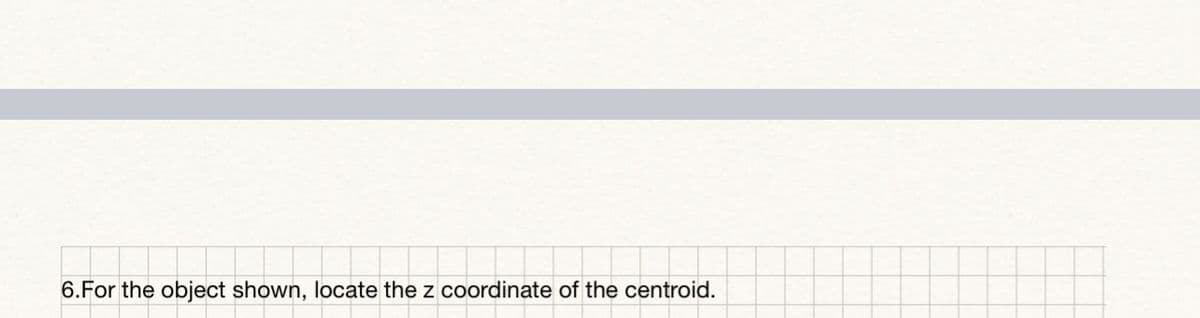 6.For the object shown, locate the z coordinate of the centroid.
