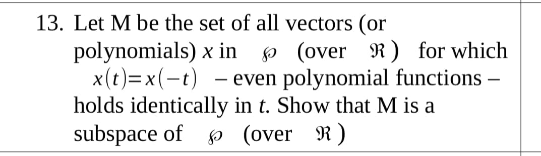 13. Let M be the set of all vectors (or
polynomials) x in o (over R) for which
x(t)=x(-t) - even polynomial functions –
holds identically in t. Show that M is a
subspace of p (over R)
