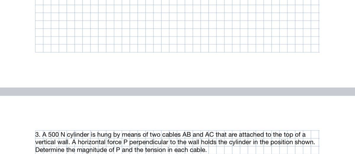 3. A 500 N cylinder is hung by means of two cables AB and AC that are attached to the top of a
vertical wall. A horizontal force P perpendicular to the wall holds the cylinder in the position shown.
Determine the magnitude of P and the tension in each cable.
