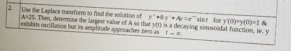 Use the Laplace transform to find the solution of y" +8 y'+Ay=e"'sint for y'(0)=y(0)=1 &
A=25. Then, determine the largest value of A so that y(t) is a decaying sinusoidal function, ie. y
exhibits oscillation but its amplitude approaches zero as
2.
t- 00.
