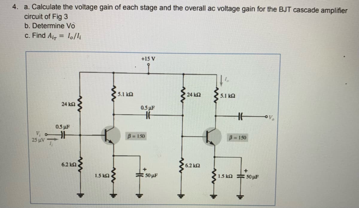 4. a. Calculate the voltage gain of each stage and the overall ac voltage gain for the BJT cascade amplifier
circuit of Fig 3
b. Determine Vo
c. Find Ar
lo/li
+15 V
5.1 kN
24 k2
5.1 ka
24 k2
0.5 µF
0.5 µF
V, oH
25 uV
B = 150
B= 150
6.2 ka
6.2 k2
1.5 ka
: 50 uF
1.5 kN
50 µF
