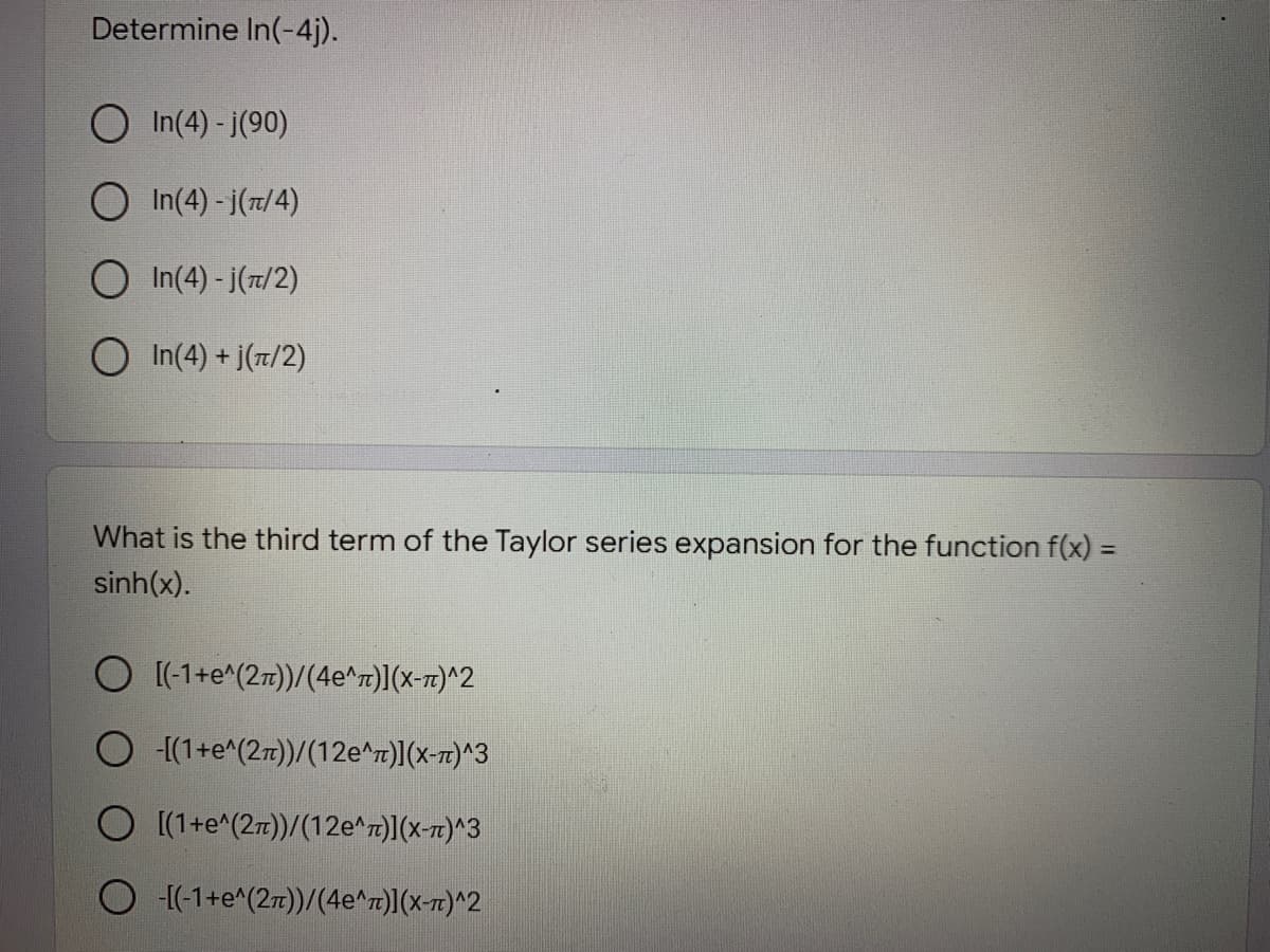 Determine In(-4j).
O In(4) - j(90)
O In(4) - j(7/4)
O In(4) - j(7/2)
In(4) + j(7/2)
What is the third term of the Taylor series expansion for the function f(x) =
%3D
sinh(x).
[(-1+e^(27))/(4e^r)](x-7z)^2
O {(1+e^(27))/(12e^r)](x-7t)^3
O (1+e^(27))/(12e^r)](x-7)^3
O [(-1+e^(27))/(4e^r)](x-r)^2
