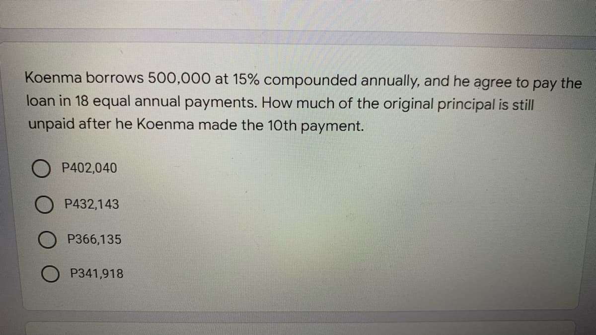 Koenma borrows 500,000 at 15% compounded annually, and he agree to pay the
loan in 18 equal annual payments. How much of the original principal is still
unpaid after he Koenma made the 10th payment.
P402,040
O P432,143
P366,135
P341,918
