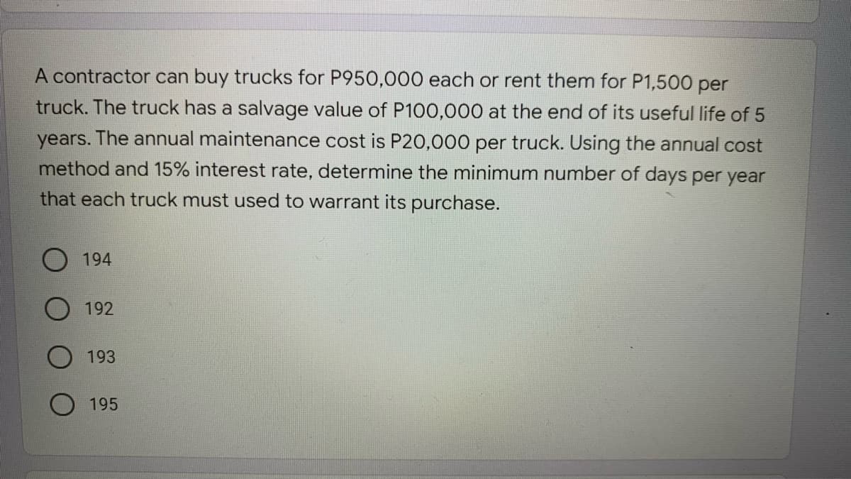 A contractor can buy trucks for P950,000 each or rent them for P1,500 per
truck. The truck has a salvage value of P100,000 at the end of its useful life of 5
years. The annual maintenance cost is P20,000 per truck. Using the annual cost
method and 15% interest rate, determine the minimum number of days per year
that each truck must used to warrant its purchase.
194
O 192
193
195
