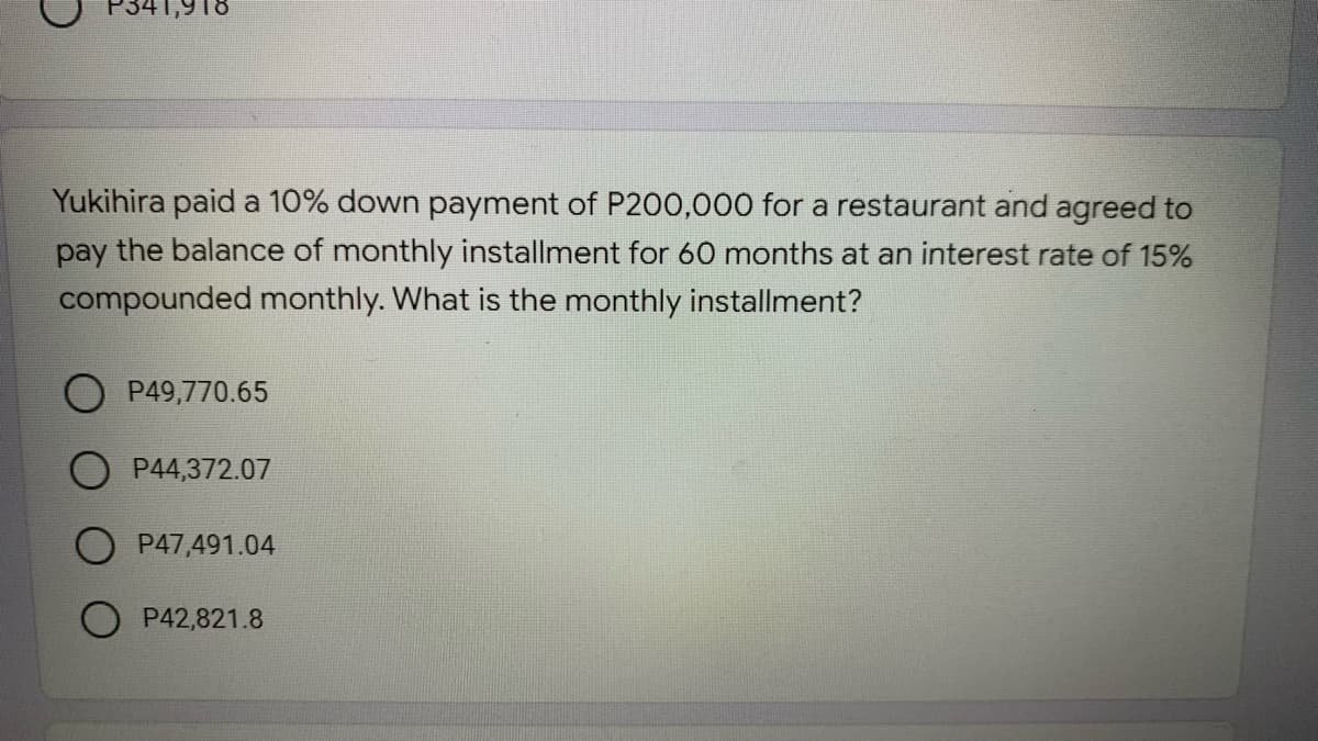 P341,918
Yukihira paid a 10% down payment of P200,000 for a restaurant and agreed to
pay the balance of monthly installment for 60 months at an interest rate of 15%
compounded monthly. What is the monthly installment?
P49,770.65
O P44,372.07
P47,491.04
P42,821.8
