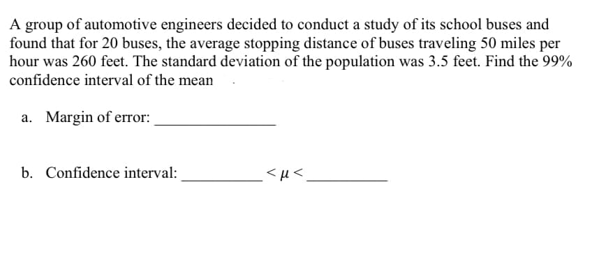 A group of automotive engineers decided to conduct a study of its school buses and
found that for 20 buses, the average stopping distance of buses traveling 50 miles per
hour was 260 feet. The standard deviation of the population was 3.5 feet. Find the 99%
confidence interval of the mean
a. Margin of error:
b. Confidence interval:
