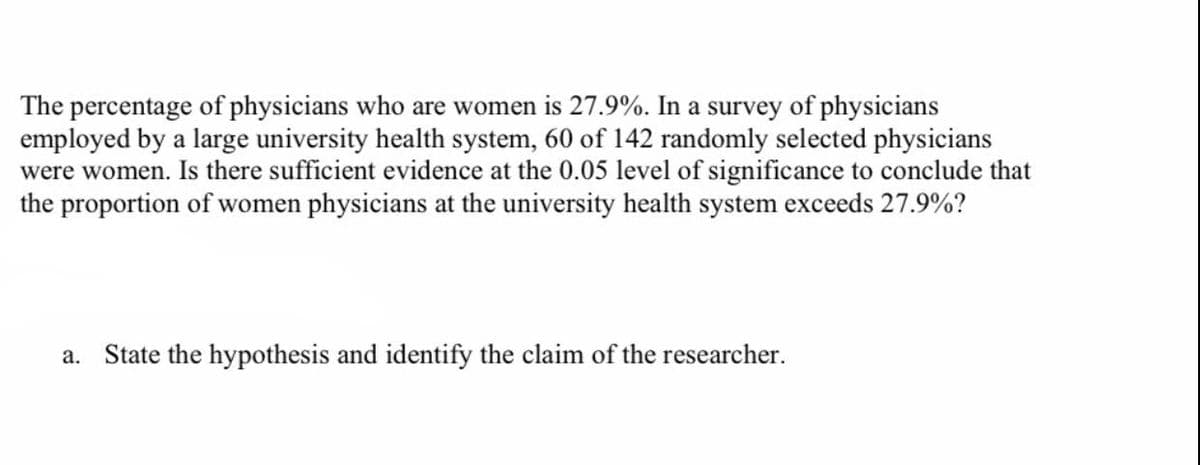 The percentage of physicians who are women is 27.9%. In a survey of physicians
employed by a large university health system, 60 of 142 randomly selected physicians
were women. Is there sufficient evidence at the 0.05 level of significance to conclude that
the proportion of women physicians at the university health system exceeds 27.9%?
a. State the hypothesis and identify the claim of the researcher.
