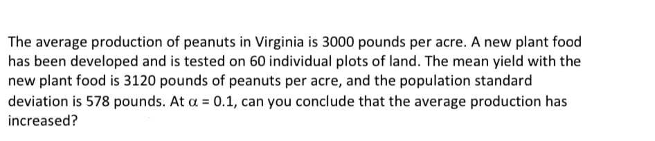 The average production of peanuts in Virginia is 3000 pounds per acre. A new plant food
has been developed and is tested on 60 individual plots of land. The mean yield with the
new plant food is 3120 pounds of peanuts per acre, and the population standard
deviation is 578 pounds. At a = 0.1, can you conclude that the average production has
increased?
