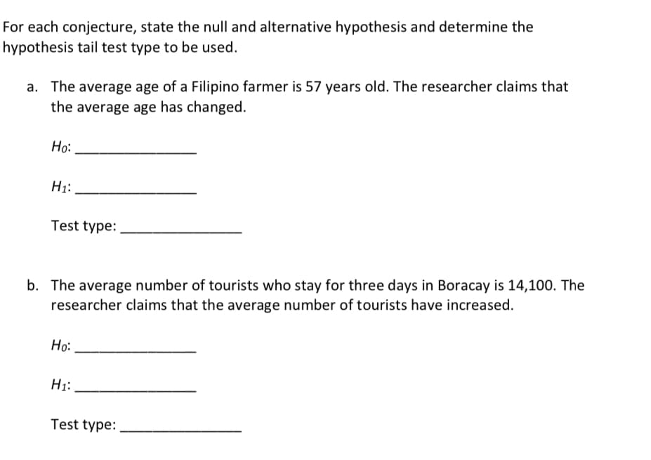 For each conjecture, state the null and alternative hypothesis and determine the
hypothesis tail test type to be used.
a. The average age of a Filipino farmer is 57 years old. The researcher claims that
the average age has changed.
Ho:
H1:
Test type:
b. The average number of tourists who stay for three days in Boracay is 14,100. The
researcher claims that the average number of tourists have increased.
Но:
H1:
Test type:
