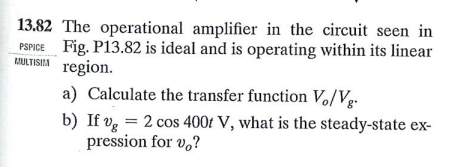 13.82 The operational amplifier in the circuit seen in
PSPICE Fig. P13.82 is ideal and is operating within its linear
MULTISIA region.
a) Calculate the transfer function V/Vg-
b) If vg = 2 cos 400f V, what is the steady-state ex-
pression for v,?
