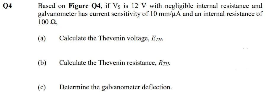 Based on Figure Q4, if Vs is 12 V with negligible internal resistance and
galvanometer has current sensitivity of 10 mm/µA and an internal resistance of
100 2,
Q4
(a)
Calculate the Thevenin voltage, ETH.
(b)
Calculate the Thevenin resistance, RTH.
(c)
Determine the galvanometer deflection.
