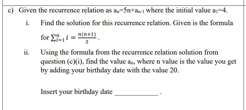 c) Given the recurrence relation as a,=5n+an-1 where the initial value aj=4.
i.
Find the solution for this recurrence relation. Given is the formula
for E, i = n(n+1)
2
ii.
Using the formula from the recurrence relation solution from
question (c)(i), find the value an, where n value is the value you get
by adding your birthday date with the value 20.
Insert your birthday date
