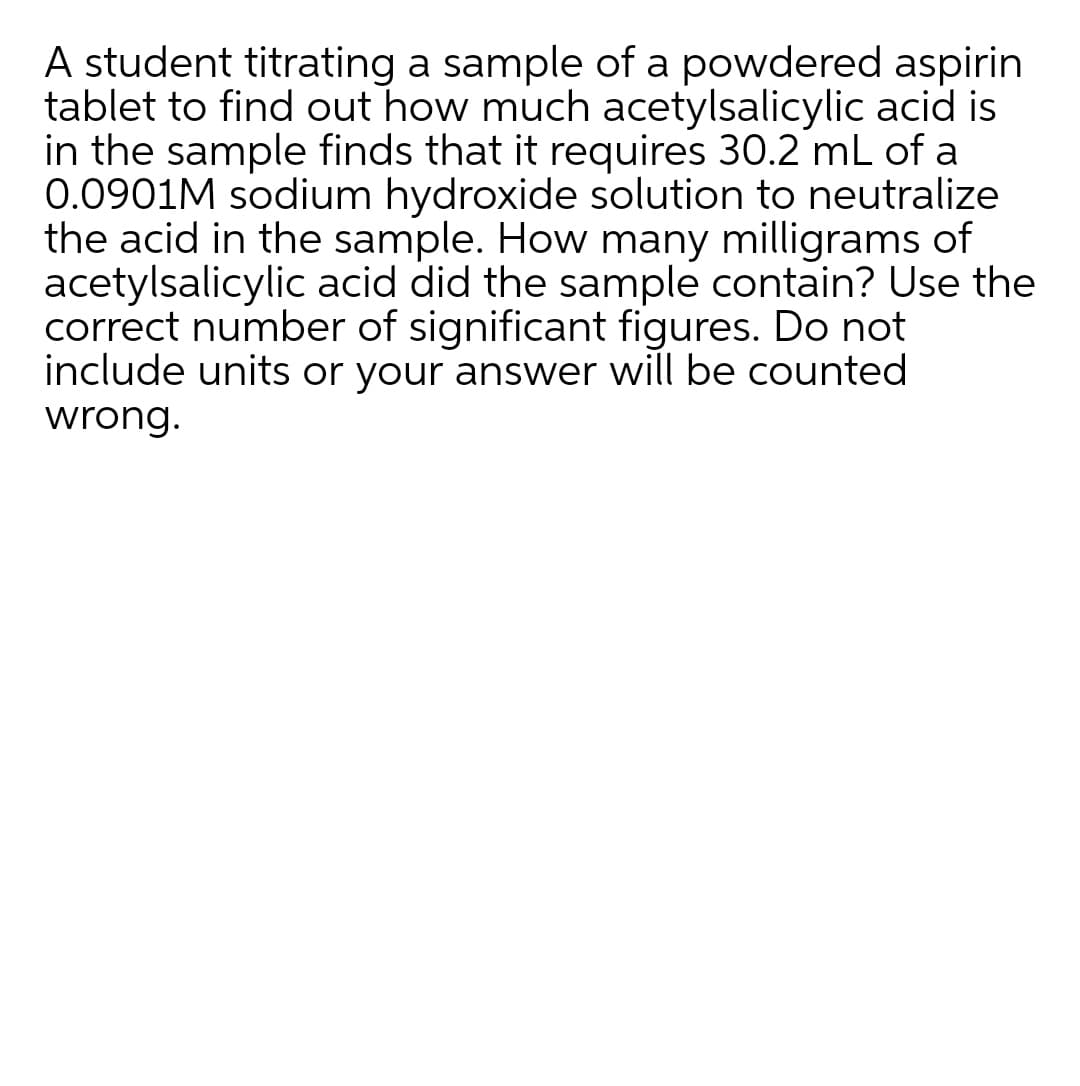 A student titrating a sample of a powdered aspirin
tablet to find out how much acetylsalicylic acid is
in the sample finds that it requires 30.2 mL of a
0.0901M sodium hydroxide solution to neutralize
the acid in the sample. How many milligrams of
acetylsalicylic acid did the sample contain? Use the
correct number of significant figures. Do not
include units or your answer will be counted
wrong.
