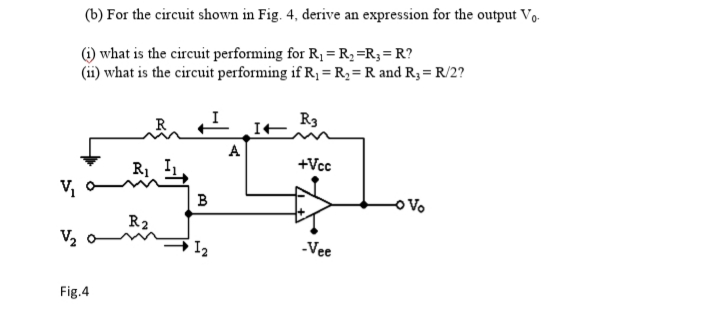 (b) For the circuit shown in Fig. 4, derive an expression for the output V,.
) what is the circuit performing for R, = R;=R;=R?
(ii) what is the circuit performing if R1 =R,=R and R3 = R/2?
R3
A
+Vcc
V,
B
R2
V2
-Vee
Fig.4
