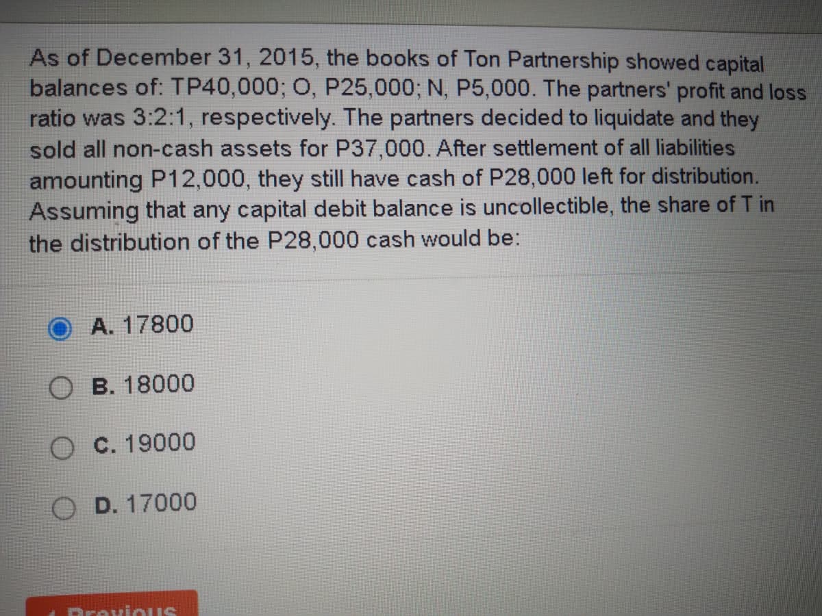 As of December 31, 2015, the books of Ton Partnership showed capital
balances of: TP40,000; O, P25,000; N, P5,000. The partners' profit and loss
ratio was 3:2:1, respectively. The partners decided to liquidate and they
sold all non-cash assets for P37,000. After settlement of all liabilities
amounting P12,000, they still have cash of P28,000 left for distribution.
Assuming that any capital debit balance is uncollectible, the share of T in
the distribution of the P28,000 cash would be:
A. 17800
O B. 18000
O C. 19000
O D. 17000
Drovious
