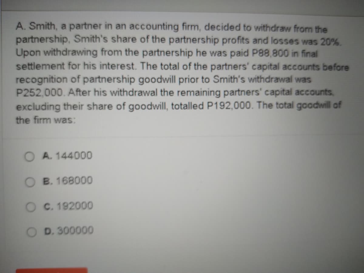 A. Smith, a partner in an accounting firm, decided to withdraw from the
partnership, Smith's share of the partnership profits and losses was 20%.
Upon withdrawing from the partnership he was paid P88,800 in final
settlement for his interest. The total of the partners' capital accounts before
recognition of partnership goodwill prior to Smith's withdrawal was
P252,000. After his withdrawal the remaining partners' capital accounts,
excluding their share of goodwill, totalled P192,000. The total goodwill of
the firm was:
A. 144000
O B. 168000
O C. 192000
D. 300000
