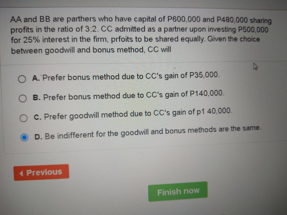 AA and BB are parthers who have capital of P600,000 and P480,000 sharing
profits in the ratio of 3:2. CC admitted as a partner upon investing P500,000
for 25% interest in the firm, prfoits to be shared equally. Given the choice
between goodwill and bonus method, CC will
O A. Prefer bonus method due to CC's gain of P35,000.
O B. Prefer bonus method due to CC's gain of P140,000.
O C. Prefer goodwill method due to CC's gain of p1 40,000.
D. Be indifferent for the goodwill and bonus methods are the same.
< Previous
Finish now
