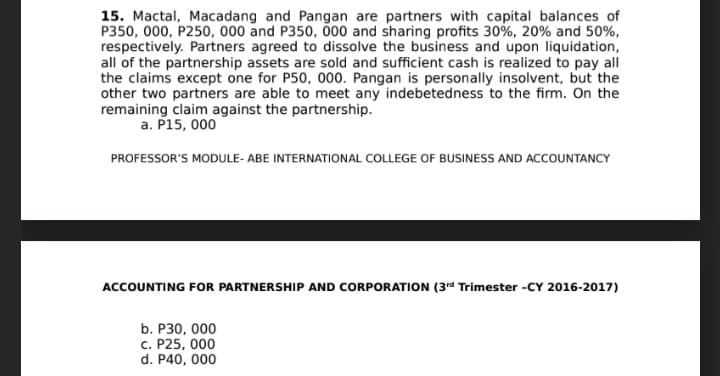 15. Mactal, Macadang and Pangan are partners with capital balances of
P350, 000, P250, 000 and P350, Ö00 and sharing profits 30%, 20% and 50%,
respectively. Partners agreed to dissolve the business and upon liquidation,
all of the partnership assets are sold and sufficient cash is realized to pay all
the claims except one for P50, 000. Pangan is personally insolvent, but the
other two partners are able to meet any indebetedness to the firm. On the
remaining claim against the partnership.
a. P15, 000
PROFESSOR'S MODULE- ABE INTERNATIONAL COLLEGE OF BUSINESS AND ACCOUNTANCY
ACCOUNTING FOR PARTNERSHIP AND CORPORATION (3rd Trimester -CY 2016-2017)
b. P30, 000
c. P25, 000
d. P40, 000
