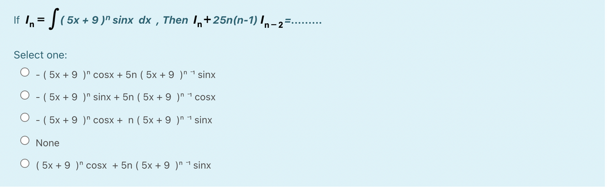 If 1,= |(5x + 9 )" sinx dx , Then I,+25n(n-1) I,-2
.......
Select one:
- ( 5x + 9 )" cosx + 5n ( 5x + 9 )" 1 sinx
O - ( 5x + 9 )" sinx + 5n ( 5x + 9 )" 1 cosx
O - ( 5x + 9 )" cosx + n ( 5x + 9 )" 1 sinx
O None
O ( 5x + 9 )" cosx + 5n ( 5x + 9 )" 1 sinx
