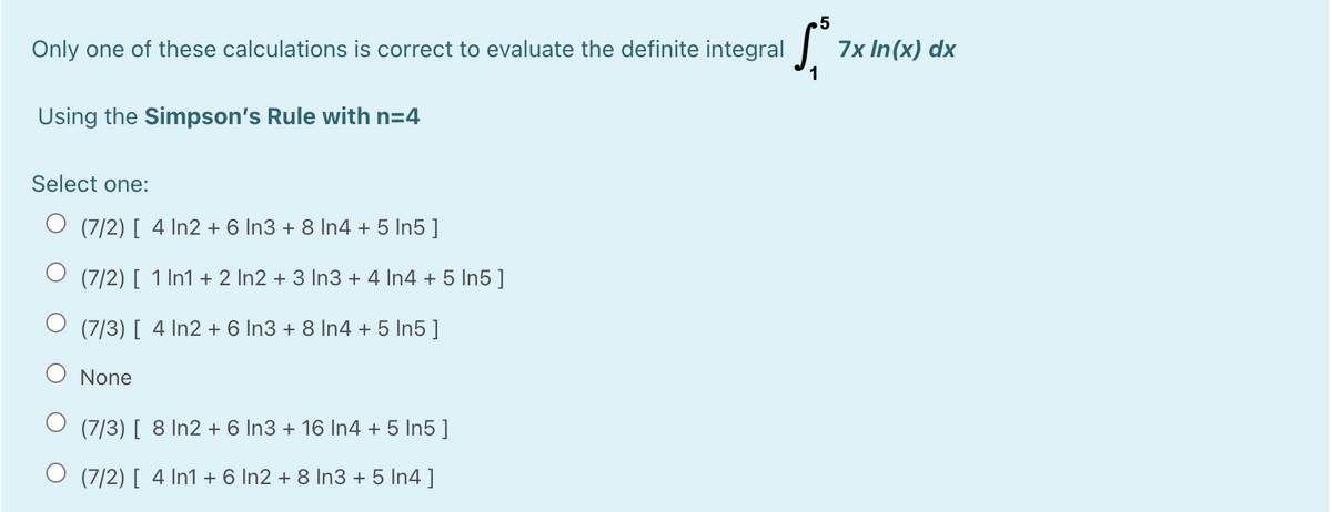 5
Only one of these calculations is correct to evaluate the definite integral
7x In(x) dx
Using the Simpson's Rule with n=4
Select one:
O (7/2) [ 4 In2 + 6 In3 + 8 In4 + 5 In5 ]
O (7/2) [ 1 In1 + 2 In2 + 3 In3 + 4 In4 + 5 In5 ]
O (7/3) [ 4 In2 + 6 In3 + 8 In4 + 5 In5 ]
None
(7/3) [ 8 In2 + 6 In3 + 16 In4 + 5 In5 ]
O (7/2) [ 4 In1 + 6 In2 + 8 In3 + 5 In4 ]
