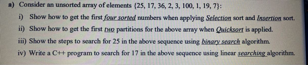 Consider an unsorted array of elements {25, 17, 36, 2, 3, 100, 1, 19, 7}:
i) Show how to get the first four sorted numbers when applying Selection sort and Insertion sort.
ii) Show how to get the first two partitions for the above array when Quicksort is applied.
iii) Show the steps to search for 25 in the above sequence using binary search algorithm.
iv) Write a C++ program to search for 17 in the above sequence using linear searching algorithm.
