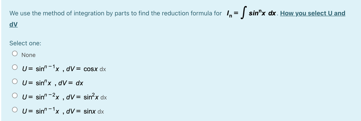 We use the method of integration by parts to find the reduction formula for 1, = | sin"x dx. How you select U and
dV
Select one:
None
O U= sin" -1x
dV= cosx dx
O U= sin"x , dV= dx
O U= sin" -2x , dV= sin?x dx
%3D
U= sin" -'x , dV= sinx dx
%3D
