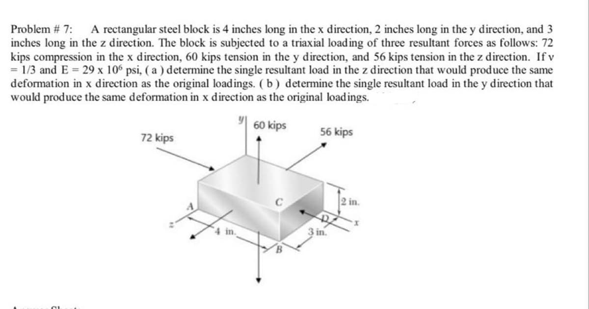 Problem # 7:
A rectangular steel block is 4 inches long in the x direction, 2 inches long in the y direction, and 3
inches long in the z direction. The block is subjected to a triaxial loading of three resultant forces as follows: 72
kips compression in the x direction, 60 kips tension in the y direction, and 56 kips tension in the z direction. If v
= 1/3 and E 29 x 10° psi, ( a ) determine the single resultant load in the z direction that would produce the same
deformation in x direction as the original loadings. (b) determine the single resultant load in the y direction that
would produce the same deformation in x direction as the original loadings.
60 kips
56 kips
72 kips
2 in.
4 in.
3 in.
