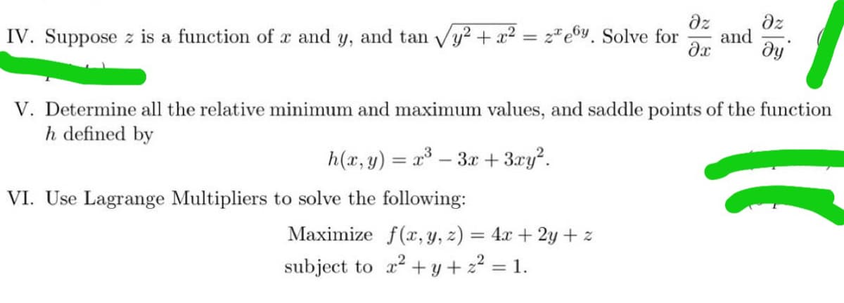 dz
dz
and
dy
IV. Suppose z is a function of a and y, and tan Vy² + x² = z*e©y. Solve for
V. Determine all the relative minimum and maximum values, and saddle points of the function
h defined by
h(x, y) = x – 3x + 3xy?.
VI. Use Lagrange Multipliers to solve the following:
Maximize f(x, y, z) = 4x + 2y + z
subject to a + y + 22 = 1.
%3D
