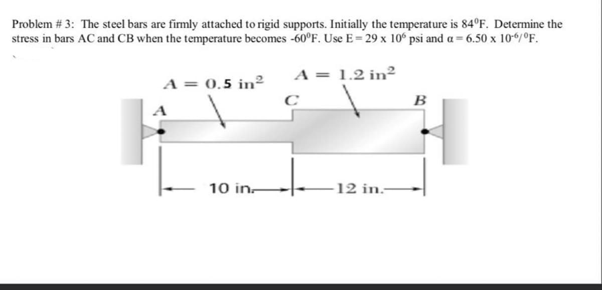 Problem # 3: The steel bars are firmly attached to rigid supports. Initially the temperature is 84°F. Determine the
stress in bars AC and CB when the temperature becomes -60°F. Use E= 29 x 106 psi and a= 6.50 x 10-6/°F.
A = 1.2 in²
A = 0.5 in²
C
B
A
10 in-
12 in.-
