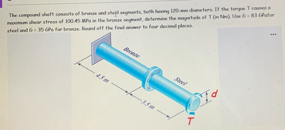 The compound shaft consists of bronze and steel segments, both having 120-mm diameters. If the torque T causes a
Bronze
steel and G = 35 GPa for bronze. Round off the final answer to four decimal places.
Steel
maximum shear stress of 100.45 MPa in the bronze segment, determine the magnitude of T (in Nm). Use 6 = 83 GPafor
4.5 m
3.5m
T
