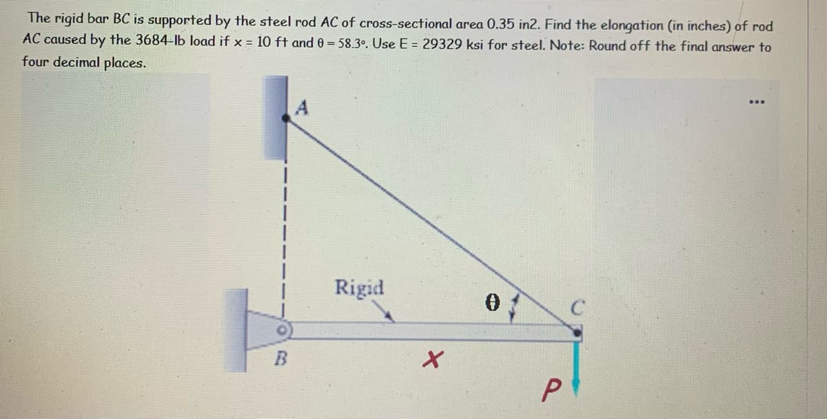 The rigid bar BC is supported by the steel rod AC of cross-sectional area 0.35 in2. Find the elongation (in inches) of rod
AC caused by the 3684-lb load if x = 10 ft and 0 = 58.3°. Use E = 29329 ksi for steel. Note: Round off the final answer to
four decimal places.
A
Rigid
