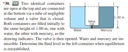 *30. Two identical containers
are open at the top and are connected
at the bottom via a tube of negligible
1.00 m
volume and a valve that is closed.
Valve
Both containers are filled initially to
the same height of 1.00 m, one with
water, the other with mercury, as the
drawing indicates. The valve is then opened. Water and mercury are im-
miscible. Determine the fluid level in the left container when equilibrium
is reestablished.
Water
Mercury
