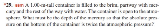 *29. ssm A 1.00-m-tall container is filled to the brim, partway with mer-
cury and the rest of the way with water. The container is open to the atmo-
sphere. What must be the depth of the mercury so that the absolute pres-
sure on the bottom of the container is twice the atmospheric pressure?
