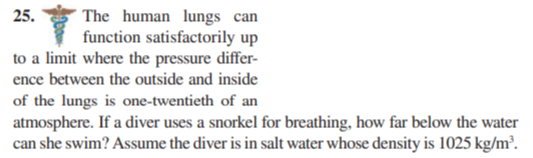 The human lungs can
function satisfactorily up
to a limit where the pressure differ-
25.
ence between the outside and inside
of the lungs is one-twentieth of an
atmosphere. If a diver uses a snorkel for breathing, how far below the water
can she swim? Assume the diver is in salt water whose density is 1025 kg/m³.
