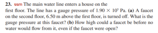 23. ssm The main water line enters a house on the
first floor. The line has a gauge pressure of 1.90 × 10° Pa. (a) A faucet
on the second floor, 6.50 m above the first floor, is turned off. What is the
gauge pressure at this faucet? (b) How high could a faucet be before no
water would flow from it, even if the faucet were open?
