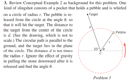 3. Review Conceptual Example 2 as background for this problem. One
kind of slingshot consists of a pocket that holds a pebble and is whirled
on a circle of radius r. The pebble is re-
leased from the circle at the angle 0, so
that it will hit the target. The distance to
the target from the center of the circle
is d. (See the drawing, which is not to
scale.) The circular path is parallel to the
ground, and the target lies in the plane
Target
Pebble
35V0
of the circle. The distance d is ten times
the radius r. Ignore the effect of gravity
in pulling the stone downward after it is
released and find the angle 0.
Problem 3
